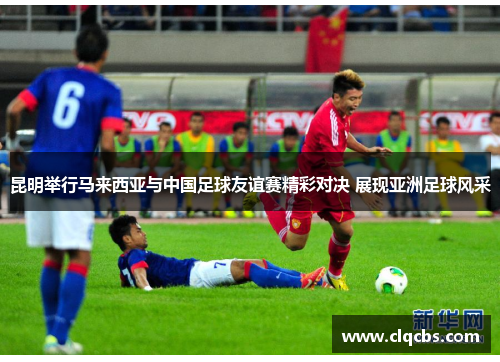 昆明举行马来西亚与中国足球友谊赛精彩对决 展现亚洲足球风采