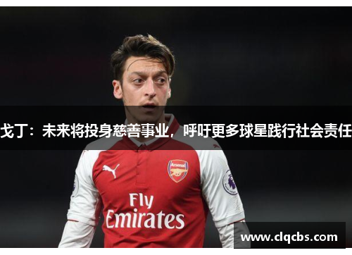 戈丁：未来将投身慈善事业，呼吁更多球星践行社会责任